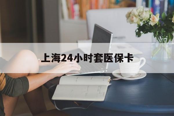 鹤岗上海24小时套医保卡(上海套医保卡一般几个点)