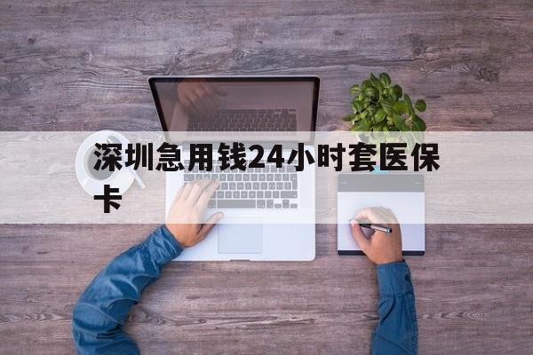 鹤岗深圳急用钱24小时套医保卡(深圳医保24小时在线咨询)