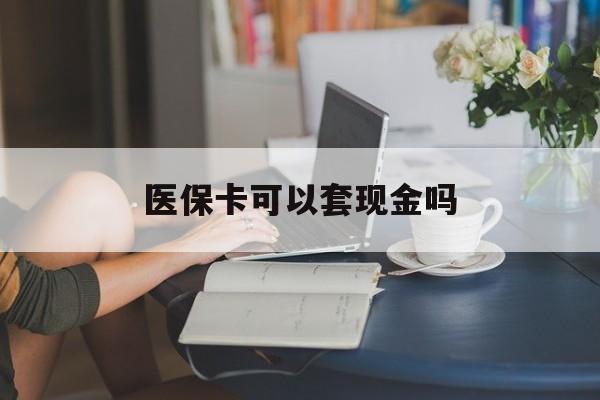 鹤岗医保卡可以套现金吗(医保卡钱能套现吗)